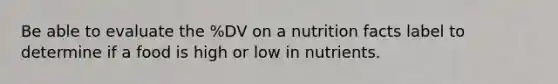 Be able to evaluate the %DV on a nutrition facts label to determine if a food is high or low in nutrients.