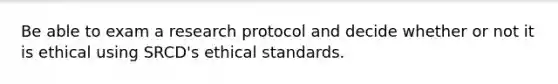 Be able to exam a research protocol and decide whether or not it is ethical using SRCD's ethical standards.