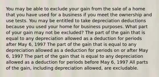 You may be able to exclude your gain from the sale of a home that you have used for a business if you meet the ownership and use tests. You may be entitled to take depreciation deductions because you used your home for business purposes. What part of your gain may not be excluded? The part of the gain that is equal to any depreciation allowed as a deduction for periods after May 6, 1997 The part of the gain that is equal to any depreciation allowed as a deduction for periods on or after May 6, 1997 The part of the gain that is equal to any depreciation allowed as a deduction for periods before May 6, 1997 All parts of the gain, including depreciation allowed, are excludable.