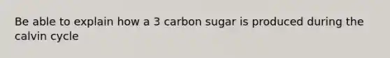 Be able to explain how a 3 carbon sugar is produced during the calvin cycle