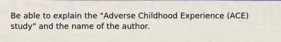 Be able to explain the "Adverse Childhood Experience (ACE) study" and the name of the author.