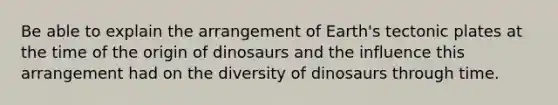 Be able to explain the arrangement of Earth's tectonic plates at the time of the origin of dinosaurs and the influence this arrangement had on the diversity of dinosaurs through time.