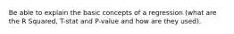 Be able to explain the basic concepts of a regression (what are the R Squared, T-stat and P-value and how are they used).