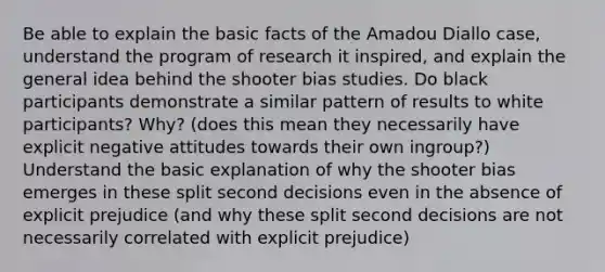 Be able to explain the basic facts of the Amadou Diallo case, understand the program of research it inspired, and explain the general idea behind the shooter bias studies. Do black participants demonstrate a similar pattern of results to white participants? Why? (does this mean they necessarily have explicit negative attitudes towards their own ingroup?) Understand the basic explanation of why the shooter bias emerges in these split second decisions even in the absence of explicit prejudice (and why these split second decisions are not necessarily correlated with explicit prejudice)