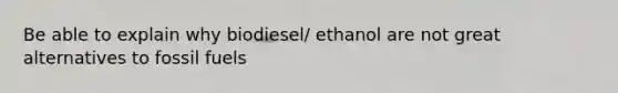 Be able to explain why biodiesel/ ethanol are not great alternatives to fossil fuels