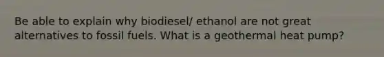 Be able to explain why biodiesel/ ethanol are not great alternatives to fossil fuels. What is a geothermal heat pump?