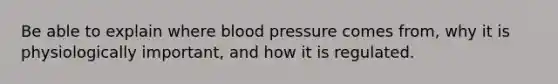 Be able to explain where blood pressure comes from, why it is physiologically important, and how it is regulated.