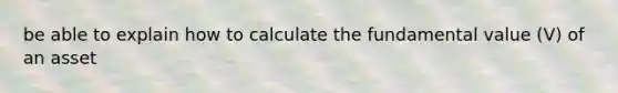 be able to explain how to calculate the fundamental value (V) of an asset