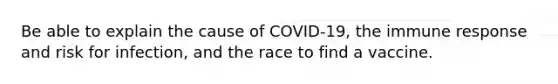 Be able to explain the cause of COVID-19, the immune response and risk for infection, and the race to find a vaccine.