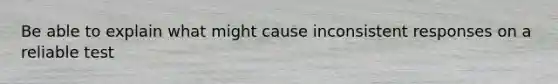 Be able to explain what might cause inconsistent responses on a reliable test