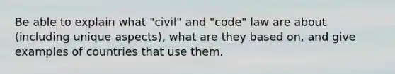 Be able to explain what "civil" and "code" law are about (including unique aspects), what are they based on, and give examples of countries that use them.