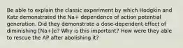 Be able to explain the classic experiment by which Hodgkin and Katz demonstrated the Na+ dependence of action potential generation. Did they demonstrate a dose-dependent effect of diminishing [Na+]e? Why is this important? How were they able to rescue the AP after abolishing it?