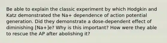 Be able to explain the classic experiment by which Hodgkin and Katz demonstrated the Na+ dependence of action potential generation. Did they demonstrate a dose-dependent effect of diminishing [Na+]e? Why is this important? How were they able to rescue the AP after abolishing it?