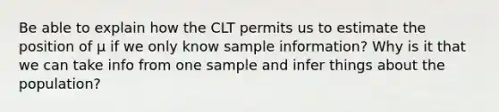 Be able to explain how the CLT permits us to estimate the position of µ if we only know sample information? Why is it that we can take info from one sample and infer things about the population?