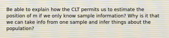 Be able to explain how the CLT permits us to estimate the position of m if we only know sample information? Why is it that we can take info from one sample and infer things about the population?