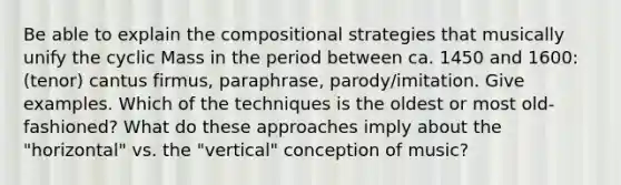 Be able to explain the compositional strategies that musically unify the cyclic Mass in the period between ca. 1450 and 1600: (tenor) cantus firmus, paraphrase, parody/imitation. Give examples. Which of the techniques is the oldest or most old-fashioned? What do these approaches imply about the "horizontal" vs. the "vertical" conception of music?