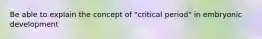 Be able to explain the concept of "critical period" in embryonic development