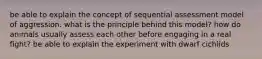 be able to explain the concept of sequential assessment model of aggression. what is the principle behind this model? how do animals usually assess each other before engaging in a real fight? be able to explain the experiment with dwarf cichlids