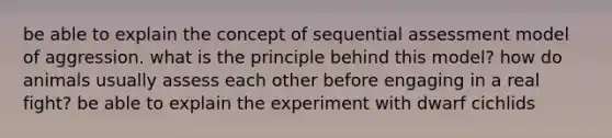 be able to explain the concept of sequential assessment model of aggression. what is the principle behind this model? how do animals usually assess each other before engaging in a real fight? be able to explain the experiment with dwarf cichlids