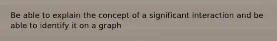 Be able to explain the concept of a significant interaction and be able to identify it on a graph