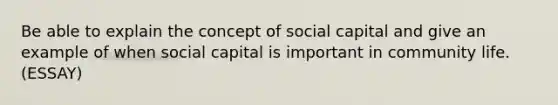 Be able to explain the concept of social capital and give an example of when social capital is important in community life. (ESSAY)