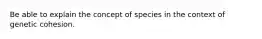 Be able to explain the concept of species in the context of genetic cohesion.