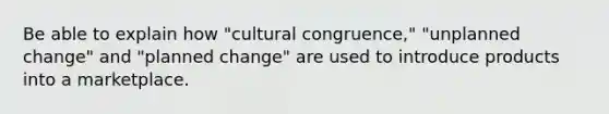 Be able to explain how "cultural congruence," "unplanned change" and "planned change" are used to introduce products into a marketplace.