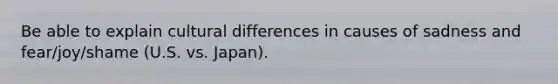 Be able to explain cultural differences in causes of sadness and fear/joy/shame (U.S. vs. Japan).