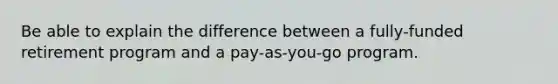 Be able to explain the difference between a fully-funded retirement program and a pay-as-you-go program.