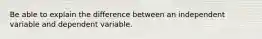 Be able to explain the difference between an independent variable and dependent variable.