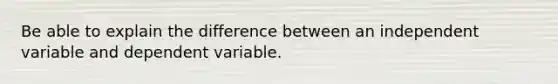 Be able to explain the difference between an independent variable and dependent variable.