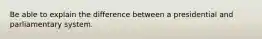 Be able to explain the difference between a presidential and parliamentary system.