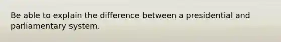 Be able to explain the difference between a presidential and parliamentary system.