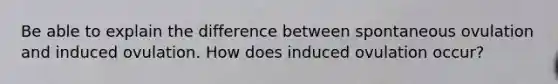 Be able to explain the difference between spontaneous ovulation and induced ovulation. How does induced ovulation occur?