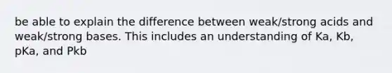 be able to explain the difference between weak/strong acids and weak/strong bases. This includes an understanding of Ka, Kb, pKa, and Pkb