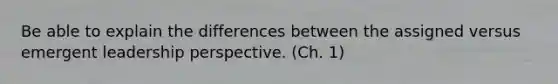 Be able to explain the differences between the assigned versus emergent leadership perspective. (Ch. 1)