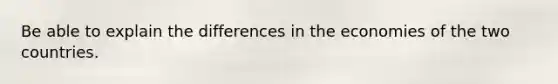 Be able to explain the differences in the economies of the two countries.