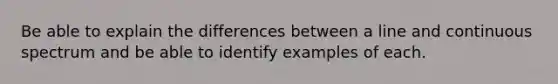 Be able to explain the differences between a line and continuous spectrum and be able to identify examples of each.