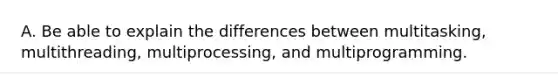 A. Be able to explain the differences between multitasking, multithreading, multiprocessing, and multiprogramming.