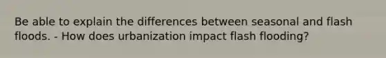 Be able to explain the differences between seasonal and flash floods. - How does urbanization impact flash flooding?