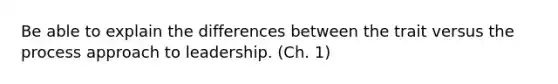 Be able to explain the differences between the trait versus the process approach to leadership. (Ch. 1)