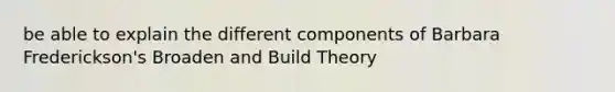 be able to explain the different components of Barbara Frederickson's Broaden and Build Theory