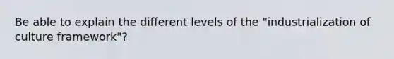 Be able to explain the different levels of the "industrialization of culture framework"?