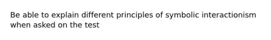 Be able to explain different principles of symbolic interactionism when asked on the test