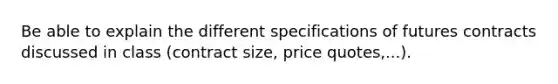 Be able to explain the different specifications of futures contracts discussed in class (contract size, price quotes,...).