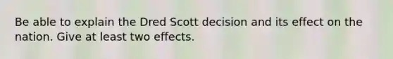 Be able to explain the Dred Scott decision and its effect on the nation. Give at least two effects.