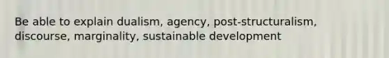 Be able to explain dualism, agency, post-structuralism, discourse, marginality, sustainable development