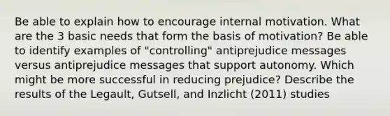 Be able to explain how to encourage internal motivation. What are the 3 basic needs that form the basis of motivation? Be able to identify examples of "controlling" antiprejudice messages versus antiprejudice messages that support autonomy. Which might be more successful in reducing prejudice? Describe the results of the Legault, Gutsell, and Inzlicht (2011) studies