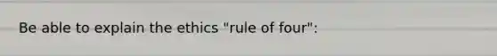 Be able to explain the ethics "rule of four":