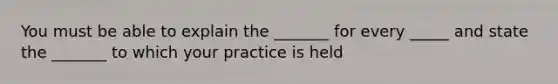 You must be able to explain the _______ for every _____ and state the _______ to which your practice is held